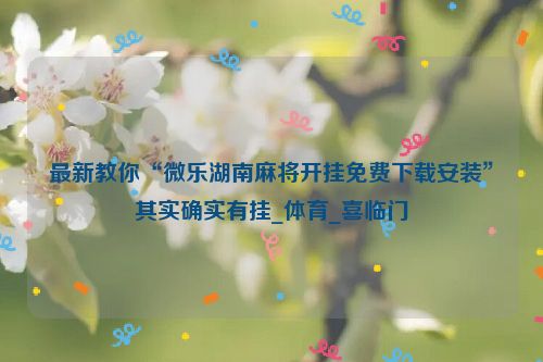 最新教你“微乐湖南麻将开挂免费下载安装”其实确实有挂_体育_喜临门