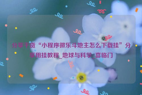 分享干货“小程序微乐斗地主怎么下载挂”分享用挂教程_地球与科学_喜临门