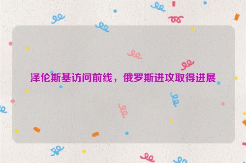 泽伦斯基访问前线，俄罗斯进攻取得进展