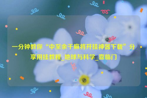 一分钟教你“中至余干麻将开挂神器下载”分享用挂教程_地球与科学_喜临门