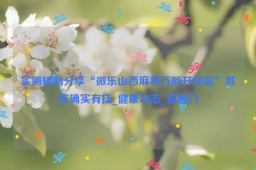 实测辅助分享“微乐山西麻将万能开挂器”其实确实有挂_健康动态_喜临门