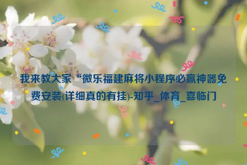 我来教大家“微乐福建麻将小程序必赢神器免费安装(详细真的有挂)-知乎_体育_喜临门
