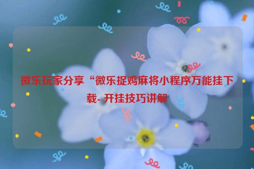 微乐玩家分享“微乐捉鸡麻将小程序万能挂下载- 开挂技巧讲解