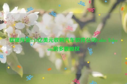 软银斥资5.14亿美元收购汽车软件公司Cubic Telecom的多数股权