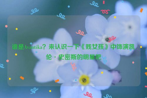 谁是Avantika？来认识一下《贱女孩》中饰演凯伦·史密斯的明星吧
