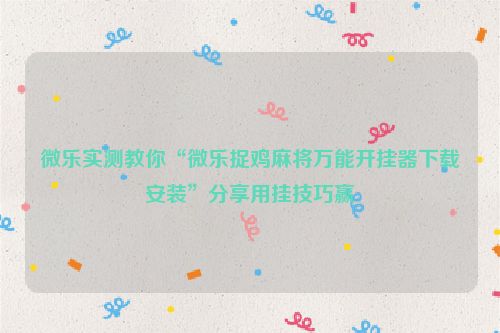 微乐实测教你“微乐捉鸡麻将万能开挂器下载安装”分享用挂技巧赢