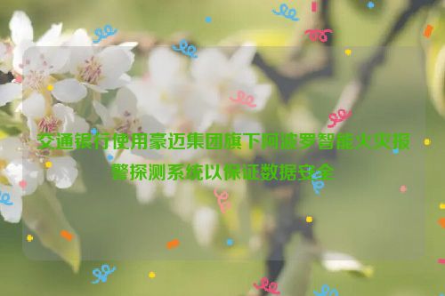 交通银行使用豪迈集团旗下阿波罗智能火灾报警探测系统以保证数据安全