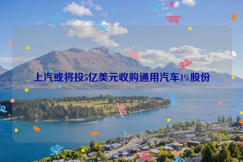 上汽或将投5亿美元收购通用汽车1%股份