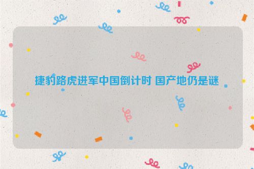 捷豹路虎进军中国倒计时 国产地仍是谜