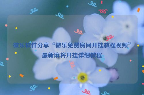 微乐软件分享“微乐免费房间开挂教程视频”最新麻将开挂详细教程
