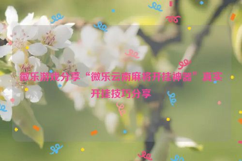 微乐游戏分享“微乐云南麻将开挂神器”真实开挂技巧分享