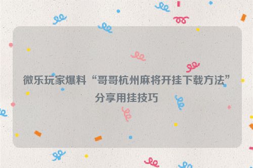 微乐玩家爆料“哥哥杭州麻将开挂下载方法”分享用挂技巧