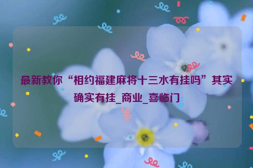 最新教你“相约福建麻将十三水有挂吗”其实确实有挂_商业_喜临门