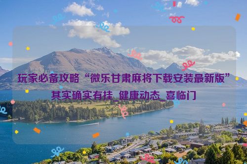 玩家必备攻略“微乐甘肃麻将下载安装最新版”其实确实有挂_健康动态_喜临门